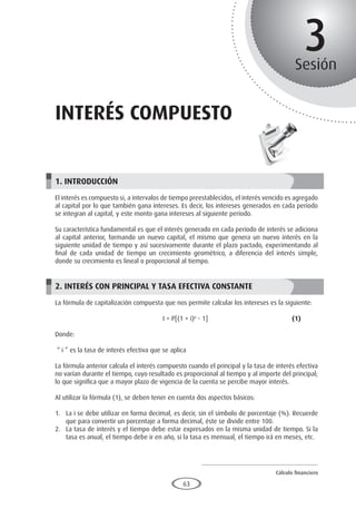 Cálculo financiero
P R O E S A D
63
3
Sesión
INTERÉS compuesto
1. INTRODUCCIÓN
El interés es compuesto si, a intervalos de tiempo preestablecidos, el interés vencido es agregado
al capital por lo que también gana intereses. Es decir, los intereses generados en cada período
se integran al capital, y este monto gana intereses al siguiente período.
Su característica fundamental es que el interés generado en cada período de interés se adiciona
al capital anterior, formando un nuevo capital, el mismo que genera un nuevo interés en la
siguiente unidad de tiempo y así sucesivamente durante el plazo pactado, experimentando al
final de cada unidad de tiempo un crecimiento geométrico, a diferencia del interés simple,
donde su crecimiento es lineal o proporcional al tiempo.
2. INTERÉS CON PRINCIPAL Y TASA EFECTIVA CONSTANTE
La fórmula de capitalización compuesta que nos permite calcular los intereses es la siguiente:
					I = P[(1 + i)n
- 1]				 (1)
Donde:
“ i ” es la tasa de interés efectiva que se aplica
La fórmula anterior calcula el interés compuesto cuando el principal y la tasa de interés efectiva
no varían durante el tiempo, cuyo resultado es proporcional al tiempo y al importe del principal;
lo que significa que a mayor plazo de vigencia de la cuenta se percibe mayor interés.
Al utilizar la fórmula (1), se deben tener en cuenta dos aspectos básicos:
1.	 La i se debe utilizar en forma decimal, es decir, sin el símbolo de porcentaje (%). Recuerde
que para convertir un porcentaje a forma decimal, éste se divide entre 100.
2.	 La tasa de interés y el tiempo debe estar expresados en la misma unidad de tiempo. Si la
tasa es anual, el tiempo debe ir en año, si la tasa es mensual, el tiempo irá en meses, etc.
 