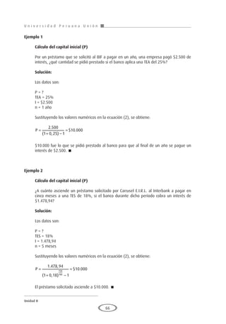 U n i v e r s i d a d P e r u a n a U n i ó n
Unidad II
66
Ejemplo 1
	
Cálculo del capital inicial (P)
Por un préstamo que se solicitó al BIF a pagar en un año, una empresa pagó $2.500 de
interés, ¿qué cantidad se pidió prestado si el banco aplica una TEA del 25%?
Solución:
Los datos son:
P = ?
TEA = 25%
I = $2.500
n = 1 año
Sustituyendo los valores numéricos en la ecuación (2), se obtiene:
P =
+ −
=
2 500
1 0 25 1
10 000
.
( , )
$ .
$10.000 fue lo que se pidió prestado al banco para que al final de un año se pague un
interés de $2.500. 
Ejemplo 2
	
Cálculo del capital inicial (P)
¿A cuánto asciende un préstamo solicitado por Carrusel E.I.R.L. al Interbank a pagar en
cinco meses a una TES de 18%, si el banco durante dicho período cobra un interés de
$1.478,94?
Solución:
Los datos son:
P = ?
TES = 18%
I = 1.478,94
n = 5 meses
Sustituyendo los valores numéricos en la ecuación (2), se obtiene:
P =
+ −
=
1 478 94
1 0 18 1
10 000
150
180
. ,
( , )
$ .
El préstamo solicitado asciende a $10.000. 
 