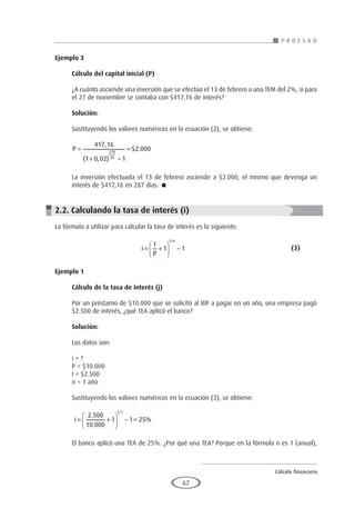 Cálculo financiero
P R O E S A D
67
Ejemplo 3
	
Cálculo del capital inicial (P)
¿A cuánto asciende una inversión que se efectúo el 13 de febrero a una TEM del 2%, si para
el 27 de noviembre se contaba con $417,16 de interés?
Solución:
Sustituyendo los valores numéricos en la ecuación (2), se obtiene:
P =
+ −
=
417 16
1 0 02 1
2 000
278
30
,
( , )
$ .
La inversión efectuada el 13 de febrero asciende a $2.000, el mismo que devenga un
interés de $417,16 en 287 días. 
2.2. Calculando la tasa de interés (i)
La fórmula a utilizar para calcular la tasa de interés es la siguiente:
				i
I
P
n
= +





 −
1 1
1/
					(3)
Ejemplo 1
	
Cálculo de la tasa de interés (j)
Por un préstamo de $10.000 que se solicitó al BIF a pagar en un año, una empresa pagó
$2.500 de interés, ¿qué TEA aplicó el banco?
Solución:
Los datos son:
i = ?
P = $10.000
I = $2.500
n = 1 año
Sustituyendo los valores numéricos en la ecuación (3), se obtiene:
i = +





 − =
2 500
10 000
1 1 25
1 1
.
.
%
/
El banco aplicó una TEA de 25%. ¿Por qué una TEA? Porque en la fórmula n es 1 (anual),
 
