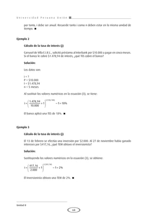 U n i v e r s i d a d P e r u a n a U n i ó n
Unidad II
68
por tanto, i debe ser anual. Recuerde tanto i como n deben estar en la misma unidad de
tiempo. 
Ejemplo 2
	
Cálculo de la tasa de interés (j)
Carrusel de Villa E.I.R.L., solicitó préstamo al Interbank por $10.000 a pagar en cinco meses.
Si el banco le cobró $1.478,94 de interés, ¿qué TES cobró el banco?
Solución:
Los datos son:
i = ?
P = $10.000
I = $1.478,94
n = 5 meses
Al sustituir los valores numéricos en la ecuación (3), se tiene:
i = +





 − =
1 478 94
10 000
1 1 18
1 150 180
. ,
.
%
/( / )
El banco aplicó una TES de 18%. 
Ejemplo 3
	
Cálculo de la tasa de interés (j)
El 13 de febrero se efectúo una inversión por $2.000. Al 27 de noviembre había ganado
intereses por $417,16, ¿qué TEM obtuvo el inversionista?
Solución:
Sustituyendo los valores numéricos en la ecuación (3), se obtiene:
i = +





 − =
417 16
2 000
1 1 2
1 287 30
,
.
%
/( / )
El inversionista obtuvo una TEM de 2%. 
 