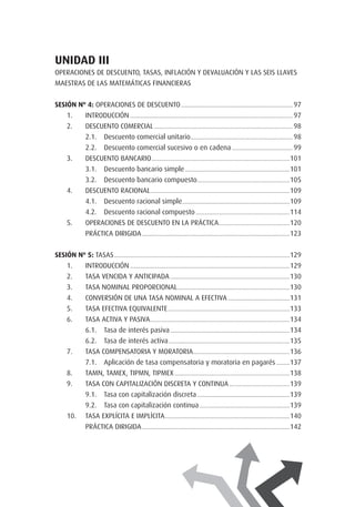 UNIDAD IIi
OPERACIONES DE DESCUENTO, TASAS, INFLACIÓN Y DEVALUACIÓN Y LAS SEIS LLAVES
MAESTRAS DE LAS MATEMÁTICAS FINANCIERAS
SESIÓN Nº 4: Operaciones de descuento.................................................................................... 97.
1.	 Introducción.......................................................................................................................... 97
2.	 Descuento comercial........................................................................................................ 98
2.1. 	 Descuento comercial unitario............................................................................. 98
2.2. 	 Descuento comercial sucesivo o en cadena.............................................. 99
3.	 Descuento bancario........................................................................................................101
3.1. 	 Descuento bancario simple...............................................................................101
3.2. 	 Descuento bancario compuesto......................................................................105
4.	 Descuento racional.........................................................................................................109
4.1. 	 Descuento racional simple.................................................................................109
4.2. 	 Descuento racional compuesto.......................................................................114
5.	 Operaciones de descuento en la práctica......................................................120
	 PRÁCTICA DIRIGIDA...............................................................................................................123
SESIÓN Nº 5: Tasas....................................................................................................................................129.
1.	 Introducción........................................................................................................................129
2.	 Tasa vencida y anticipada..........................................................................................130
3.	 Tasa nominal proporcional....................................................................................130
4.	 Conversión de una tasa nominal a efectiva...............................................131
5.	 Tasa efectiva equivalente............................................................................................133
6.	 Tasa activa y pasiva.........................................................................................................134
6.1. 	 Tasa de interés pasiva..........................................................................................134
6.2. 	 Tasa de interés activa...........................................................................................135
7.	 Tasa compensatoria y moratoria.........................................................................136
7.1. 	 Aplicación de tasa compensatoria y moratoria en pagarés...........137
8.	 TAMN, TAMEX, TIPMN, TIPMEX.......................................................................................138
9.	 Tasa con capitalización discreta y continua..............................................139
9.1. 	 Tasa con capitalización discreta......................................................................139
9.2. 	 Tasa con capitalización continua....................................................................139
10.	 Tasa explícita e implícita..............................................................................................140
	 PRÁCTICA DIRIGIDA...............................................................................................................142
 