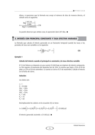 Cálculo financiero
P R O E S A D
71
Ahora, si queremos que la fórmula nos arroje el número de días de manera directa, el
cálculo sería el siguiente:
n =
+






+
( )
=
log
,
.
log ,
417 16
2 000
1
1 0 0006603
278
Se puede observar que ambos caso, la operación duró 287 días. 
3. INTERÉS CON PRINCIPAL CONSTANTE Y TASA EFECTIVA VARIABLE
La fórmula que calcula el interés generado en un horizonte temporal cuando las tasas o los
periodos de tasa son variables es la siguiente:
				I P ik
h F
k
z
k k
= +
( ) −






=
∏ 1 1
1
					(5)
Ejemplo 1	
Cálculo del interés cuando el principal es constante y la tasa efectiva variable
El 13 de febrero se deposita en una cuenta $5.000 bajo un régimen de interés compuesto.
La TEA vigente al momento del depósito fue de 28%, la misma que bajó a 25% el 09 de
julio y a 22% el 20 de setiembre. La cuenta se cierra el 27 de noviembre. Calcule el interés
en la fecha de cierre.
Solución:
Los datos son:
I = ?
P = $5.000
TEA1
= 28%
TEA2
= 25%
TEA3
= 22%
h1
= 146
h2
= 73
h3
= 68
Reemplazando los valores en la ecuación (5) se tiene:
I = +
( ) +
( ) +
( ) −





 =
5 000 1 0 28 1 0 25 1 0 22 1 1
146
360
73
360
68
360
. , , , $ .
. ,
003 62
El interés generado asciende a $1.003,62. 
 