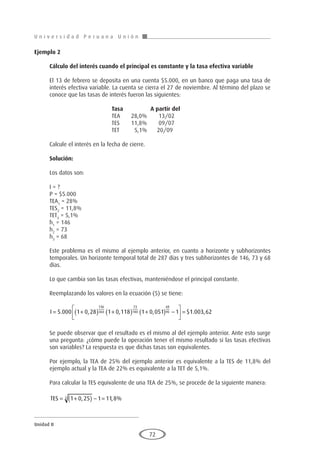 U n i v e r s i d a d P e r u a n a U n i ó n
Unidad II
72
Ejemplo 2
	
Cálculo del interés cuando el principal es constante y la tasa efectiva variable
El 13 de febrero se deposita en una cuenta $5.000, en un banco que paga una tasa de
interés efectiva variable. La cuenta se cierra el 27 de noviembre. Al término del plazo se
conoce que las tasas de interés fueron las siguientes:
				Tasa		A partir del
				 TEA	 28,0%	 13/02
				 TES	 11,8%	 09/07
				 TET	 5,1%	 20/09
Calcule el interés en la fecha de cierre.
Solución:
Los datos son:
I = ?
P = $5.000
TEA1
= 28%
TES2
= 11,8%
TET3
= 5,1%
h1
= 146
h2
= 73
h3
= 68
Este problema es el mismo al ejemplo anterior, en cuanto a horizonte y subhorizontes
temporales. Un horizonte temporal total de 287 días y tres subhorizontes de 146, 73 y 68
días.
Lo que cambia son las tasas efectivas, manteniéndose el principal constante.
Reemplazando los valores en la ecuación (5) se tiene:
I = +
( ) +
( ) +
( ) −





 =
5 000 1 0 28 1 0 118 1 0 051 1
146
360
73
180
68
90
. , , , $1
1 003 62
. ,
Se puede observar que el resultado es el mismo al del ejemplo anterior. Ante esto surge
una pregunta: ¿cómo puede la operación tener el mismo resultado si las tasas efectivas
son variables? La respuesta es que dichas tasas son equivalentes.
Por ejemplo, la TEA de 25% del ejemplo anterior es equivalente a la TES de 11,8% del
ejemplo actual y la TEA de 22% es equivalente a la TET de 5,1%.
Para calcular la TES equivalente de una TEA de 25%, se procede de la siguiente manera:
TES = +
( ) − =
1 0 25 1 11 8
2 , , %
 