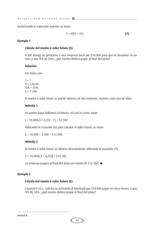 U n i v e r s i d a d P e r u a n a U n i ó n
Unidad II
74
Factorizando la expresión anterior se tiene:
					S = P[(1 + i)n
]					(7)
Ejemplo 1
	
Cálculo del monto o valor futuro (S)
El BIF otorgó un préstamo a una empresa local por $10.000 para que lo devuelva en un
año, a una TEA de 25%, ¿qué monto deberá pagar al final del plazo?
Solución:
Los datos son:
S = ?
P = $10.00
TEA = 25%
n = 1 año
El monto o valor futuro se puede obtener de dos maneras, veamos cada una de ellas:
Método 1
En primer lugar hallamos el interés, el cual es como sigue:
I = 10.000[(1+ 0,25) - 1] = $2.500
Utilizando la ecuación (6) para calcular el valor futuro, se tiene:
S = 10.000 + 2.500 = $12.500
Método 2
El monto o valor futuro se obtiene directamente utilizando la ecuación (7):
S = 10.000[(1 + 0,25)] = $12.500
La empresa pagará al final del plazo un monto de $12.500. 
Ejemplo 2
	
Cálculo del monto o valor futuro (S)
Carrusel E.I.R.L., solicita un préstamo al Interbank por $10.000 pagar en cinco meses, a una
TES de 18%, ¿qué monto deberá pagar al final del plazo?
 