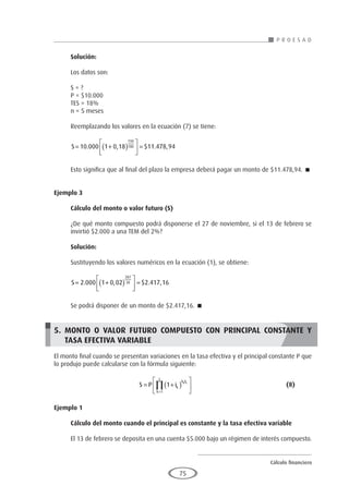 Cálculo financiero
P R O E S A D
75
Solución:
Los datos son:
S = ?
P = $10.000
TES = 18%
n = 5 meses
Reemplazando los valores en la ecuación (7) se tiene:
S= +
( )





 =
10 000 1 0 18 11 478 94
150
180
. , $ . ,
Esto significa que al final del plazo la empresa deberá pagar un monto de $11.478,94. 
Ejemplo 3
	
Cálculo del monto o valor futuro (S)
¿De qué monto compuesto podrá disponerse el 27 de noviembre, si el 13 de febrero se
invirtió $2.000 a una TEM del 2%?
Solución:
Sustituyendo los valores numéricos en la ecuación (1), se obtiene:
S= +
( )





 =
2 000 1 0 02 2 417 16
287
30
. , $ . ,
Se podrá disponer de un monto de $2.417,16. 
5. MONTO O VALOR FUTURO COMPUESTO CON PRINCIPAL CONSTANTE Y
TASA EFECTIVA VARIABLE
El monto final cuando se presentan variaciones en la tasa efectiva y el principal constante P que
lo produjo puede calcularse con la fórmula siguiente:
				S P ik
h F
k
z
k k
= +
( )






=
∏ 1
1
					(8)
Ejemplo 1
	
Cálculo del monto cuando el principal es constante y la tasa efectiva variable
El 13 de febrero se deposita en una cuenta $5.000 bajo un régimen de interés compuesto.
 