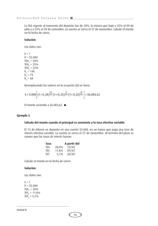 U n i v e r s i d a d P e r u a n a U n i ó n
Unidad II
76
La TEA vigente al momento del depósito fue de 28%, la misma que bajó a 25% el 09 de
julio y a 22% el 20 de setiembre. La cuenta se cierra el 27 de noviembre. Calcule el monto
en la fecha de cierre.
Solución:
Los datos son:
S = ?
P = $5.000
TEA1
= 28%
TEA2
= 25%
TEA3
= 22%
h1
= 146
h2
= 73
h3
= 68
Reemplazando los valores en la ecuación (8) se tiene:
S = +
( ) +
( ) +
( )





 =
5 000 1 0 28 1 0 25 1 0 22 6 0
146
360
73
360
68
360
. , , , $ . 0
03 62
,
El monto asciende a $6.003,62. 
Ejemplo 2
	
Cálculo del monto cuando el principal es constante y la tasa efectiva variable
El 13 de febrero se deposita en una cuenta $5.000, en un banco que paga una tasa de
interés efectiva variable. La cuenta se cierra el 27 de noviembre. Al término del plazo se
conoce que las tasas de interés fueron:
			 Tasa		A partir del
			 TEA	 28,0%	 13/02
			 TES	 11,8%	 09/07
			 TET	 5,1%	 20/09
Calcule el monto en la fecha de cierre.
Solución:
Los datos son:
S = ?
P = $5.000
TEA1
= 28%
TES2
= 11,8%
TET3
= 5,1%
 