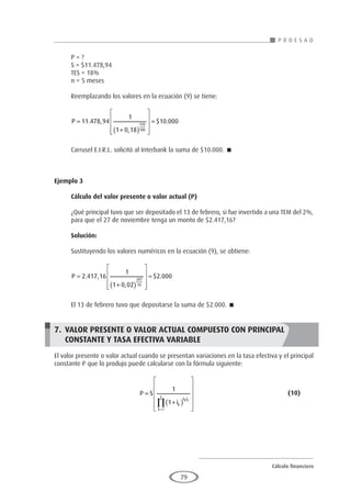 Cálculo financiero
P R O E S A D
79
P = ?
S = $11.478,94
TES = 18%
n = 5 meses
Reemplazando los valores en la ecuación (9) se tiene:
P =
+
( )










=
11 478 94
1
1 0 18
10 000
150
180
. ,
,
$ .
Carrusel E.I.R.L. solicitó al Interbank la suma de $10.000. 
Ejemplo 3
	
Cálculo del valor presente o valor actual (P)
¿Qué principal tuvo que ser depositado el 13 de febrero, si fue invertido a una TEM del 2%,
para que el 27 de noviembre tenga un monto de $2.417,16?
Solución:
Sustituyendo los valores numéricos en la ecuación (9), se obtiene:
P =
+
( )










=
2 417 16
1
1 0 02
2 000
287
30
. ,
,
$ .
El 13 de febrero tuvo que depositarse la suma de $2.000. 
7. 	VALOR PRESENTE O VALOR ACTUAL COMPUESTO CON PRINCIPAL
	CONSTANTE Y TASA EFECTIVA VARIABLE
El valor presente o valor actual cuando se presentan variaciones en la tasa efectiva y el principal
constante P que lo produjo puede calcularse con la fórmula siguiente:
				P S
ik
h F
k
z
k k
=
+
( )












=
∏
1
1
1
					(10)
 