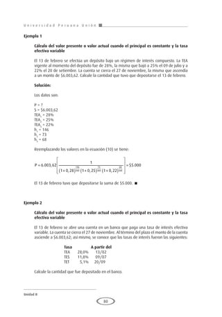 U n i v e r s i d a d P e r u a n a U n i ó n
Unidad II
80
Ejemplo 1
	
Cálculo del valor presente o valor actual cuando el principal es constante y la tasa
efectiva variable
El 13 de febrero se efectúa un depósito bajo un régimen de interés compuesto. La TEA
vigente al momento del depósito fue de 28%, la misma que bajó a 25% el 09 de julio y a
22% el 20 de setiembre. La cuenta se cierra el 27 de noviembre, la misma que ascendía
a un monto de $6.003,62. Calcule la cantidad que tuvo que depositarse el 13 de febrero.
Solución:
Los datos son:
P = ?
S = $6.003,62
TEA1
= 28%
TEA2
= 25%
TEA3
= 22%
h1
= 146
h2
= 73
h3
= 68
Reemplazando los valores en la ecuación (10) se tiene:
P =
+
( ) +
( ) +
( )







6 003 62
1
1 0 28 1 0 25 1 0 22
146
360
73
360
68
360
. ,
, , ,




= $ .
5 000
El 13 de febrero tuvo que depositarse la suma de $5.000. 
Ejemplo 2
	
Cálculo del valor presente o valor actual cuando el principal es constante y la tasa
efectiva variable
El 13 de febrero se abre una cuenta en un banco que paga una tasa de interés efectiva
variable. La cuenta se cierra el 27 de noviembre. Al término del plazo el monto de la cuenta
asciende a $6.003,62; así mismo, se conoce que las tasas de interés fueron las siguientes:
			 Tasa		A partir del
			 TEA	 28,0%	 13/02
			 TES	 11,8%	 09/07
			 TET	 5,1%	 20/09
Calcule la cantidad que fue depositado en el banco.
 