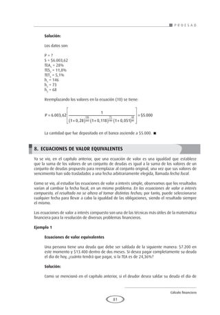Cálculo financiero
P R O E S A D
81
Solución:
Los datos son:
P = ?
S = $6.003,62
TEA1
= 28%
TES2
= 11,8%
TET3
= 5,1%
h1
= 146
h2
= 73
h3
= 68
Reemplazando los valores en la ecuación (10) se tiene:
P =
+
( ) +
( ) +
( )






6 003 62
1
1 0 28 1 0 118 1 0 051
146
360
73
180
68
90
. ,
, , , 




= $ .
5 000
La cantidad que fue depositado en el banco asciende a $5.000. 
8.	ECUACIONES DE VALOR EQUIVALENTES
Ya se vio, en el capítulo anterior, que una ecuación de valor es una igualdad que establece
que la suma de los valores de un conjunto de deudas es igual a la suma de los valores de un
conjunto de deudas propuesto para reemplazar al conjunto original, una vez que sus valores de
vencimiento han sido trasladados a una fecha arbitrariamente elegida, llamada fecha focal.
Como se vio, al estudiar las ecuaciones de valor a interés simple, observamos que los resultados
varían al cambiar la fecha focal, en un mismo problema. En las ecuaciones de valor a interés
compuesto, el resultado no se altera al tomar distintas fechas; por tanto, puede seleccionarse
cualquier fecha para llevar a cabo la igualdad de las obligaciones, siendo el resultado siempre
el mismo.
Las ecuaciones de valor a interés compuesto son una de las técnicas más útiles de la matemática
financiera para la resolución de diversos problemas financieros.
Ejemplo 1
	
Ecuaciones de valor equivalentes
Una persona tiene una deuda que debe ser saldada de la siguiente manera: $7.200 en
este momento y $13.400 dentro de dos meses. Si desea pagar completamente su deuda
el día de hoy, ¿cuánto tendrá que pagar, si la TEA es de 24,36%?
Solución:
Como se mencionó en el capítulo anterior, si el deudor desea saldar su deuda el día de
 
