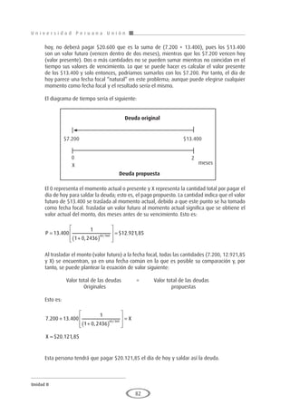 U n i v e r s i d a d P e r u a n a U n i ó n
Unidad II
82
hoy, no deberá pagar $20.600 que es la suma de (7.200 + 13.400), pues los $13.400
son un valor futuro (vencen dentro de dos meses), mientras que los $7.200 vencen hoy
(valor presente). Dos o más cantidades no se pueden sumar mientras no coincidan en el
tiempo sus valores de vencimiento. Lo que se puede hacer es calcular el valor presente
de los $13.400 y solo entonces, podríamos sumarlos con los $7.200. Por tanto, el día de
hoy parece una fecha focal “natural” en este problema; aunque puede elegirse cualquier
momento como fecha focal y el resultado sería el mismo.
El diagrama de tiempo sería el siguiente:
El 0 representa el momento actual o presente y X representa la cantidad total por pagar el
día de hoy para saldar la deuda; esto es, el pago propuesto. La cantidad indica que el valor
futuro de $13.400 se traslada al momento actual, debido a que este punto se ha tomado
como fecha focal. Trasladar un valor futuro al momento actual significa que se obtiene el
valor actual del monto, dos meses antes de su vencimiento. Esto es:
P =
+
( )








=
13 400
1
1 0 2436
12 921 85
60 360
.
,
$ . ,
/
Al trasladar el monto (valor futuro) a la fecha focal, todas las cantidades (7.200, 12.921,85
y X) se encuentran, ya en una fecha común en la que es posible su comparación y, por
tanto, se puede plantear la ecuación de valor siguiente:
		 Valor total de las deudas	 =	 Valor total de las deudas
			Originales				propuestas
Esto es:
7 200 13 400
1
1 0 2436
20 121 85
60 360
. .
,
$ . ,
/
+
+
( )








=
=
X
X
Esta persona tendrá que pagar $20.121,85 el día de hoy y saldar así la deuda.
Deuda original
Deuda propuesta
$7.200 $13.400
0
X
2
meses
 