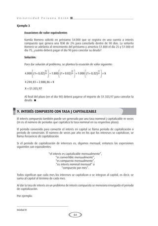 U n i v e r s i d a d P e r u a n a U n i ó n
Unidad II
84
Ejemplo 3	
Ecuaciones de valor equivalentes
Kamila Romero solicitó en préstamo $4.000 que se registra en una cuenta a interés
compuesto que genera una TEM de 2% para cancelarlo dentro de 90 días. La señorita
Romero se adelanta al vencimiento del préstamo y amortiza $1.800 el día 25 y $1.000 el
día 75, ¿cuánto deberá pagar el día 90 para cancelar su deuda?
Solución:
Para dar solución al problema, se plantea la ecuación de valor siguiente:
4 000 1 0 02 1 800 1 0 02 1 000 1 0 0
90
30
65
30
. , . . . ,
+
( )





 = +
( )





 + + 2
2
4 244 83 2 888 86
1 355 97
15
30
( )





 +
= +
=
X
X
X
. , . ,
$ . ,
Al final del plazo (en el día 90) deberá pagarse el importe de $1.355,97 para cancelar la
deuda. 
9. INTERÉS COMPUESTO CON TASA J CAPITALIZABLE
El interés compuesto también puede ser generado por una tasa nominal j capitalizable m veces
(m es el número de períodos que capitaliza la tasa nominal en su respectivo plazo).
El período convenido para convertir el interés en capital se llama período de capitalización o
período de conversión. El número de veces por año en los que los intereses se capitalizan, se
llama frecuencia de capitalización.
Si el período de capitalización de intereses es, digamos mensual, entonces las expresiones
siguientes son equivalentes:
“el interés es capitalizable mensualmente”,
“es convertible mensualmente”,
“es compuesto mensualmente”,
“es interés nominal mensual” o
“compuesto por mes”.
Todos significan que cada mes los intereses se capitalizan o se integran al capital, es decir, se
suma al capital al término de cada mes.
Al dar la tasa de interés en un problema de interés compuesto se menciona enseguida el periodo
de capitalización.
Por ejemplo:
 