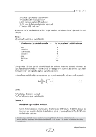 Cálculo financiero
P R O E S A D
85
38% anual capitalizable cada semestre
40% capitalizable mensualmente3
2.55% mensual capitalizable cada mes
10.2% trimestral con capitalización quincenal
25% convertible cada mes4
A continuación se ha elaborado la tabla 2 que muestra las frecuencias de capitalización más
comunes.
Tabla 2
Intereses y frecuencia de capitalización
	 Si los intereses se capitalizan cada	 →	La frecuencia de capitalización es
	
	Año						 1
	Semestre					 2
	Cuatrimestre					 3
	Trimestre					 4
	Mes						 12
	Quincena					 24
	Día						360
		
En la práctica, las tasas pasivas son expresadas en términos nominales con una frecuencia de
capitalización determinada, de acuerdo con el tipo de operación realizada. Los ahorros capitalizan
mensualmente y los depósitos a plazo capitalizan a diario.
La fórmula de capitalización compuesta que nos permite calcular los intereses es la siguiente:
				I P
j
m
n m
= +





 −








1 1
*
					(11)
Donde:
“ j ” es la tasa de interés nominal
“ m ” es la frecuencia de capitalización
Ejemplo 1
	
Interés con capitalización mensual
Kamila Romero deposita en una cuenta de ahorros del BWS la suma de $5.000. Calcule los
intereses que obtendrá Kamila después de un año si el banco aplica una TNA de 12% con
capitalización mensual.
3
	 Se entiende que se trata de una tasa de interés anual, con capitalización de intereses en forma mensual.
4
	Ésta es otra forma de indicar la capitalización de los intereses. El 25% es anual y los intereses se capitalizan cada mes o
mensualmente.
 