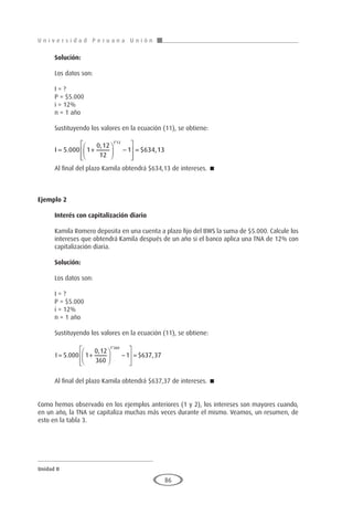 U n i v e r s i d a d P e r u a n a U n i ó n
Unidad II
86
Solución:
Los datos son:
I = ?
P = $5.000
i = 12%
n = 1 año
Sustituyendo los valores en la ecuación (11), se obtiene:
I = +





 −








=
5 000 1
0 12
12
1 634 13
1 12
.
,
$ ,
*
Al final del plazo Kamila obtendrá $634,13 de intereses. 
Ejemplo 2
	
Interés con capitalización diario
Kamila Romero deposita en una cuenta a plazo fijo del BWS la suma de $5.000. Calcule los
intereses que obtendrá Kamila después de un año si el banco aplica una TNA de 12% con
capitalización diaria.
Solución:
Los datos son:
I = ?
P = $5.000
i = 12%
n = 1 año
Sustituyendo los valores en la ecuación (11), se obtiene:
I = +





 −








=
5 000 1
0 12
360
1 637 37
1 360
.
,
$ ,
*
Al final del plazo Kamila obtendrá $637,37 de intereses. 
Como hemos observado en los ejemplos anteriores (1 y 2), los intereses son mayores cuando,
en un año, la TNA se capitaliza muchas más veces durante el mismo. Veamos, un resumen, de
esto en la tabla 3.
 