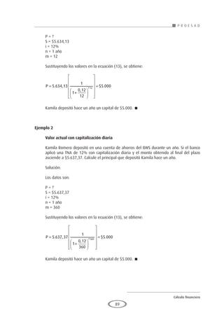 Cálculo financiero
P R O E S A D
89
P = ?
S = $5.634,13
i = 12%
n = 1 año
m = 12
Sustituyendo los valores en la ecuación (13), se obtiene:
P =
+




















=
5 634 13
1
1
0 12
12
5 000
1 12
. ,
,
$ .
*
Kamila depositó hace un año un capital de $5.000. 
Ejemplo 2
	
Valor actual con capitalización diaria
Kamila Romero depositó en una cuenta de ahorros del BWS durante un año. Si el banco
aplicó una TNA de 12% con capitalización diaria y el monto obtenido al final del plazo
asciende a $5.637,37. Calcule el principal que depositó Kamila hace un año.
Solución:
Los datos son:
P = ?
S = $5.637,37
i = 12%
n = 1 año
m = 360
Sustituyendo los valores en la ecuación (13), se obtiene:
P =
+




















=
5 637 37
1
1
0 12
360
5 000
1 360
. ,
,
$ .
*
Kamila depositó hace un año un capital de $5.000. 
 