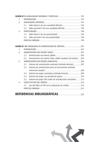 SESIÓN Nº 9: Anualidades diferidas y perpetuas.............................................................191.
1.	 Introducción........................................................................................................................191
2.	 Anualidades diferidas...................................................................................................191
2.1. 	 Valor futuro S de una anualidad diferida...................................................192
2.2. 	 Valor presente P de una anualidad diferida............................................193
3.	 Perpetuidades.......................................................................................................................196
3.1.	 Valor futuro S de una perpetuidad................................................................196
3.2.	 Valor presente P de una perpetuidad.........................................................196
	 PRÁCTICA DIRIGIDA...............................................................................................................199
SESIÓN Nº 10: Programas de amortización de créditos............................................201.
1.	 Introducción........................................................................................................................201
2.	 Amortización con interés simple..........................................................................201
2.1.	 Amortización con interés global.....................................................................202
2.2. 	 Amortización con interés sobre saldos insolutos (al rebatir).........204
3.	 Amortización con interés compuesto................................................................206
3.1. 	 Sistema de amortización constante (método alemán).....................207
3.2. 	 Sistema de amortización única al vencimiento (método
	 americano simple).................................................................................................208
3.3. 	 Sistema de pagos constantes (método francés)...................................209
3.4. 	 Sistema de pagos con período de gracia..................................................210
3.5. 	 Sistema de pagos VAC (valor de actualización constante)..............212
4.	 Costo efectivo del crédito...........................................................................................214
4.1. 	 Uso del VAN y la TIR en la evaluación de crédito.................................215
	 PRÁCTICA DIRIGIDA...............................................................................................................221
REFERENCIAS BIBLIOGRÁFICAS.............................................................223
 