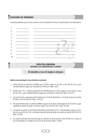 90
¿?¿?
¿?
GLOSARIO DE TÉRMINOS
Anota las palabras que no son comunes en tu vocabulario y busca el significado en un diccionario.
1.	______________	 _____________________________________________
2.	______________	 _____________________________________________
3.	______________	 _____________________________________________
4.	______________	 _____________________________________________
5.	______________	 _____________________________________________
6.	______________	 _____________________________________________
7.	______________	 _____________________________________________
8.	______________	 _____________________________________________
9.	______________	 _____________________________________________
10.	______________	 _____________________________________________
PRÁCTICA DIRIGIDA
REFUERZA LAS COMPETENCIAS A LOGRAR
Tú decides si ser el mejor o el peor.
	
Interés con principal y tasa efectiva constante
1.	 Carito solicita un préstamo al BBVA por $2.500 a pagar en un año, a una TEA de 25%, ¿qué
cantidad deberá pagar por concepto de intereses? Rpta. $625
2.	 El Universo S.A.C., solicita un préstamo al Interbank por $7.500 a pagar en tres meses, a una
TEC de 10%, ¿qué cantidad deberá pagar por concepto de intereses? Rpta. $555,75
3.	 ¿De qué interés compuesto podrá disponerse el 20 de diciembre, si el 30 de marzo se invirtió
$5.000 a una TET del 5%? Rpta. $772,45
4.	 Por un préstamo que se solicitó al BBVA a pagar en un año, Carito pagó $625 de interés, ¿qué
cantidad se pidió prestado si el banco aplica una TEA del 25%. Rpta. $2.500
5.	 ¿A cuánto asciende un préstamo solicitado por El Universo S.A.C. al Interbank a pagar en tres
meses a una TEC de 10%, si el banco durante dicho periodo me cobró un interés de $555,75?
Rpta. $7.500
6.	 ¿A cuánto asciende una inversión que se efectúo el 30 de marzo a una TET del 5%, si para el
20 de diciembre se contaba con $772,45 de interés? Rpta. $5.000
 