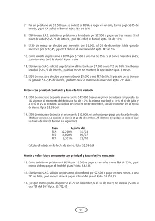 91
7.	 Por un préstamo de $2.500 que se solicitó al BBVA a pagar en un año, Carito pagó $625 de
interés, ¿qué TEA aplicó el banco? Rpta. TEA de 25%
8.	 El Universo S.A.C. solicitó un préstamo al Interbank por $7.500 a pagar en tres meses. Si el
banco le cobró $555,75 de interés, ¿qué TEC cobró el banco? Rpta. TEC de 10%
9.	 El 30 de marzo se efectúo una inversión por $5.000. Al 20 de diciembre había ganado
intereses por $772,45, ¿qué TET obtuvo el inversionista? Rpta. TET de 5%
10.	Carito solicita un préstamo al BBVA por $2.500 a una TEA de 25%. Si el banco nos cobra $625,
¿cuántos años duró la deuda? Rpta. 1 año
11.	El Universo S.A.C. solicitó un préstamo al Interbank por $7.500 a una TEC de 10%. Si el banco
le cobró $555,75 de interés, ¿cuántos meses se mantuvo la operación? Rpta. 3 meses
12.	El 30 de marzo se efectúo una inversión por $5.000 a una TET de 5%. Si pasado cierto tiempo
he ganado $772,45 de interés, ¿cuántos días se mantuvo la inversión? Rpta. 265 días
Interés con principal constante y tasa efectiva variable
13.	El 30 de marzo se deposita en una cuenta $12.000 bajo un régimen de interés compuesto. La
TES vigente al momento del depósito fue de 15%, la misma que bajó a 14% el 09 de julio y
a 13% el 25 de octubre. La cuenta se cierra el 20 de diciembre, calcule el interés en la fecha
de cierre. Rpta. $2.584,64
14.	El 30 de marzo se deposita en una cuenta $12.000, en un banco que paga una tasa de interés
efectiva variable. La cuenta se cierra el 20 de diciembre. Al término del plazo se conoce que
las tasas de interés fueron las siguientes:
				 Tasa		A partir del
				TEA	
32,250%	
30/03
				TES	
14,000%	
09/07
				 TET	 6,301%	 25/10
	 Calcule el interés en la fecha de cierre. Rpta. $2.584,64
Monto o valor futuro compuesto con principal y tasa efectiva constante
15.	Carito solicita un préstamo al BBVA por $2.500 a pagar en un año, a una TEA de 25%, ¿qué
monto deberá pagar al final del plazo? Rpta. $3.125
16.	El Universo S.A.C. solicita un préstamo al Interbank por $7.500 a pagar en tres meses, a una
TEC de 10%, ¿qué monto deberá pagar al final del plazo? Rpta. $8.055,75
17.	¿De qué monto podrá disponerse el 20 de diciembre, si el 30 de marzo se invirtió $5.000 a
una TET del 5%? Rpta. $5.772,45
 