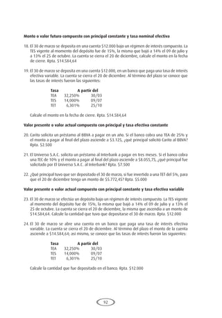 92
Monto o valor futuro compuesto con principal constante y tasa nominal efectiva
18.	El 30 de marzo se deposita en una cuenta $12.000 bajo un régimen de interés compuesto. La
TES vigente al momento del depósito fue de 15%, la misma que bajó a 14% el 09 de julio y
a 13% el 25 de octubre. La cuenta se cierra el 20 de diciembre, calcule el monto en la fecha
de cierre. Rpta. $14.584,64
19.	El 30 de marzo se deposita en una cuenta $12.000, en un banco que paga una tasa de interés
efectiva variable. La cuenta se cierra el 20 de diciembre. Al término del plazo se conoce que
las tasas de interés fueron las siguientes:
			 Tasa		A partir del
			 TEA	 32,250%	 30/03
			 TES	 14,000%	 09/07
			 TET	 6,301%	 25/10
	 Calcule el monto en la fecha de cierre. Rpta. $14.584,64
Valor presente o valor actual compuesto con principal y tasa efectiva constante
20.	Carito solicita un préstamo al BBVA a pagar en un año. Si el banco cobra una TEA de 25% y
el monto a pagar al final del plazo asciende a $3.125, ¿qué principal solicitó Carito al BBVA?
Rpta. $2.500
21.	El Universo S.A.C. solicita un préstamo al Interbank a pagar en tres meses. Si el banco cobra
una TEC de 10% y el monto a pagar al final del plazo asciende a $8.055,75, ¿qué principal fue
solicitado por El Universo S.A.C. al Interbank? Rpta. $7.500
22.	¿Qué principal tuvo que ser depositado el 30 de marzo, si fue invertido a una TET del 5%, para
que el 20 de diciembre tenga un monto de $5.772,45? Rpta. $5.000
Valor presente o valor actual compuesto con principal constante y tasa efectiva variable
23.	El 30 de marzo se efectúa un depósito bajo un régimen de interés compuesto. La TES vigente
al momento del depósito fue de 15%, la misma que bajó a 14% el 09 de julio y a 13% el
25 de octubre. La cuenta se cierra el 20 de diciembre, la misma que ascendía a un monto de
$14.584,64. Calcule la cantidad que tuvo que depositarse el 30 de marzo. Rpta. $12.000
24.	El 30 de marzo se abre una cuenta en un banco que paga una tasa de interés efectiva
variable. La cuenta se cierra el 20 de diciembre. Al término del plazo el monto de la cuenta
asciende a $14.584,64; así mismo, se conoce que las tasas de interés fueron las siguientes:
			 Tasa		A partir del
			 TEA	 32,250%	 30/03
			 TES	 14,000%	 09/07
			 TET	 6,301%	 25/10
	 Calcule la cantidad que fue depositado en el banco. Rpta. $12.000
 
