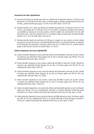 93
Ecuaciones de valor equivalentes
25.	Una persona tiene una deuda que debe ser saldada de la siguiente manera: $5.200 en este
momento y $5.200 dentro de dos meses. Si desea pagar su deuda completamente dentro de
30 días, ¿cuánto tendrá que pagar, si la TEA es de 20%? Rpta. $10.401,20
26.	Textiles Pacífico S.A.C. tiene una deuda con el BSHC una deuda de $7.500 que vence el 15 de
marzo y otra deuda de $12.500 que vence el 15 de abril. La empresa renegoció con el banco
y consolidó sus deudas en una sola cuenta a interés simple con vencimiento al 25 de abril
del mismo año, a una TET constante de 5%. Se requiere saber el monto que cancelará Textiles
Pacífico S.A.C. el 25 de abril. Rpta. $20.236,52
27.	Verónica Kamila solicitó en préstamo $2.500 que se registra en una cuenta a interés simple
que genera una TET de 8% para cancelarlo dentro de 90 días. La señorita Verónica se adelanta
al vencimiento del préstamo y amortiza $500 el día 30 y $1.000 el día 70, ¿cuánto deberá
pagar el día 90 para cancelar su deuda? Rpta. $1.156,43
Interés compuesto con tasa j capitalizable
28.	Carlos Fernández deposita en una cuenta de ahorros del Interbank la suma de $2.500. Calcule
los intereses que obtendrá Carlos después de un año si el banco aplica una TNS de 12% con
capitalización mensual. Rpta. $670,60
29.	Pedro Gonzáles deposita en una cuenta a plazo fijo del BWS la suma de $5.000. Calcule los
intereses que obtendrá Kamila después de un año si el banco aplica una TNT de 4% con
capitalización diaria. Rpta. $867,35
30.	Carlos Fernández deposita en una cuenta de ahorros del Interbank la suma de $2.500. Calcule
el monto que obtendrá Carlos después de un año si el banco aplica una TNS de 12% con
capitalización mensual. Rpta. $3.170,60
31.	Pedro Gonzáles deposita en una cuenta a plazo fijo del BWS la suma de $5.000. Calcule
el monto que obtendrá Pedro después de un año si el banco aplica una TNT de 4% con
capitalización diaria. Rpta. $5.867,35
32.	Carlos Fernández depositó en una cuenta de ahorros del Interbank durante un año. Si el banco
aplicó una TNS de 12% con capitalización mensual y el monto obtenido al final del plazo
asciende a $3.170,60. Calcule el principal que depositó Carlos hace un año. Rpta. $2.500
33.	Pedro Gonzáles depositó en una cuenta de ahorros del BWS durante un año. Si el banco aplicó
una TNT de 4% con capitalización diaria y el monto obtenido al final del plazo asciende a
$5.867,35. Calcule el principal que depositó Pedro hace un año. Rpta. $5.000
 