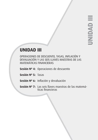 OPERACIONES DE DESCUENTO, TASAS, INFLACIÓN Y
DEVALUACIÓN Y LAS SEIS LLAVES MAESTRAS DE LAS
MATEMÁTICAS FINANCIERAS
Sesión Nº 4: 	Operaciones de descuento
Sesión Nº 5: 	Tasas
Sesión Nº 6: 	Inflación y devaluación
Sesión Nº 7: 	Las seis llaves maestras de las matemá-
ticas financieras
UNIDAD
III
UNIDAD III
 