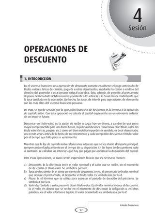 Cálculo financiero
P R O E S A D
97
4
Sesión
operaciones de
descuento
1. INTRODUCCIÓN
En el sistema financiero una operación de descuento consiste en obtener el pago anticipado de
títulos valores: letras de cambio, pagarés u otros documentos, mediante la cesión o endoso del
derecho del poseedor a otra persona natural o jurídica. Esto, además de permitir al prestamista
disponer de inmediato del dinero correspondiente a los intereses, le da un mayor rendimiento que
la tasa señalada en la operación. De hecho, las tasas de interés para operaciones de descuento
son las más altas del sistema financiero peruano.
De esto, se puede señalar que la operación financiera de descuento es la inversa a la operación
de capitalización. Con esta operación se calcula el capital equivalente en un momento anterior
de un importe futuro.
Descontar un título-valor, es la acción de recibir o pagar hoy un dinero, a cambio de una suma
mayor comprometida para una fecha futura, bajo las condiciones convenidas en el título-valor. Un
título valor (letras, pagaré, etc.) como un bien mobiliario puede ser vendido, es decir descontado,
una o más veces antes de la fecha de su vencimiento y cada comprador descuenta el título-valor
por el tiempo que falta para su vencimiento.
Mientras que la ley de capitalización calcula unos intereses que se les añade al importe principal,
compensando el aplazamiento en el tiempo de su disposición. En las leyes de descuento es justo
al contrario: se calculan los intereses que hay que pagar por adelantar la disposición del capital.
Para estas operaciones, se usan ciertas expresiones léxicas que es necesario conocer:
a)	 Descuento: Es la diferencia entre el valor nominal y el valor que se recibe, en el momento
de descontar el título-valor. Se simboliza por la D.
b)	 Tasa de descuento: Es el tanto por ciento de descuento, o sea, el porcentaje del valor nominal
que deduce el prestamista, al descontar el título-valor. Es simbolizada por la d.
c)	 Plazo: Es el término que se utiliza para expresar el periodo de duración del préstamo. Se
simboliza por la n.
d)	 Valor descontado o valor presente de un título-valor: Es el valor nominal menos el descuento.
Es el valor en dinero que se recibe en el momento de descontar la obligación o, en otras
palabras, es el valor efectivo o líquido. El valor descontado es simbolizada por la P.
 