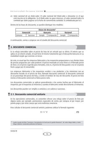 U n i v e r s i d a d P e r u a n a U n i ó n
Unidad III
98
e)	 Valor nominal de un título-valor: El valor nominal del título-valor a descontar es el que
está inscrito en la obligación. Si el título-valor no gana intereses, el valor nominal indica la
cantidad que debe pagarse en la fecha de vencimiento señalada. Es simbolizada por la S.
Dentro de las leyes de descuento, se pueden distinguir tres modelos:
		
				
A continuación, vamos a empezar con el estudio del descuento comercial.
2. DESCUENTO COMERCIAL
Es la rebaja concedida sobre el precio de lista de un artículo que se oferta. El interés que se
aplica es un interés simple, el cual tiene el mismo tratamiento que el descuento bancario en su
modalidad simple que veremos en breve.
De esto, es usual que las empresas fabricantes y los mayoristas proporcionen a sus clientes listas
de precios propuestos por cada producto. El precio mostrado en estas listas es el llamado precio
de lista y es el precio sugerido para menudeo, esto es, el precio de lista puede o no ser el precio
final a pagar por el consumidor.
Las empresas fabricantes y los mayoristas venden a sus productos a los minoristas con un
descuento basado en el precio de lista, llamado descuento comercial. El descuento comercial
es un porcentaje del precio de lista, y recibe el nombre de tasa de descuento. El precio de lista
menos el descuento comercial se llama precio neto.
Los descuentos comerciales se aplican generalmente a las ventas hechas por el fabricante al
mayorista; por el mayorista al minorista y cuando el fabricante vende directamente al minorista.
Los descuentos pueden ser simples o unitarios y en cadena o sucesivos.
2.1. Descuento comercial unitario
En las operaciones comerciales, es costumbre ofrecer una rebaja sobre el precio de lista por
alguna razón; por ejemplo: promociones especiales de venta; por compras al por mayor; por
pronto pago y por otras causas que sería inoficioso enumerar.
Para calcular el descuento comercial unitario, podemos utilizar la fórmula siguiente:
					D = S * d					(1)
Clases de descuento5
Comercial Bancario Racional
Unitario	 Sucesivo Simple Compuesto Simple Compuesto
5
	 Cuadro tomado del libro “Funciones y herramientas de Excel para la gestión financiera”, de Carlos Aliaga Valdez y Carlos
Aliaga Calderón, reconocidos profesores de finanzas.
 