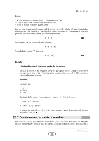 Cálculo financiero
P R O E S A D
99
Donde:
“ D ” son los intereses de descuento. La diferencia entre S y P
“ S ” es el capital final o valor nominal del título valor
“ d ” es la tasa de descuento que se aplica
Una vez que conocemos el importe del descuento, se puede calcular el valor descontado o
valor presente (que equivale al capital final (S) menos el importe del descuento (D)). Para esto
podemos utilizar cualquiera de las dos fórmulas siguientes:
					P = S - D 					(2)
Sustituyendo “D” por su equivalencia, tenemos:
					 P = S - (S * d)
Sacando factor común “S”, tenemos:
					P = S[1 - d]					(3)
Ejemplo 1
	
Cálculo del interés de descuento y del valor descontado
Calcular los intereses de descuento comercial que aplica Tiendas Carsa por un artefacto,
cuyo precio de lista es de $478, si se aplica un descuento comercial de 23%. Asimismo,
calcular el valor descontado.
Solución:
Los datos son:
D = ?
S = $478
d = 23%
Sustituyendo los valores numéricos en la ecuación (1) y (3), se obtiene:
D = 478 * 0,23 = $109,94
P = 478[1 - 0,23] = $368,06
El descuento asciende a $109,94. De esta manera el valor descontado del artefacto
asciende a $368,06 
2.2. Descuento comercial sucesivo o en cadena
Con frecuencia, ocurre que, sobre una misma factura, se hacen varios descuentos por diferentes
razones independientes entre sí. Estos descuentos sucesivos reciben el nombre de descuento en
 