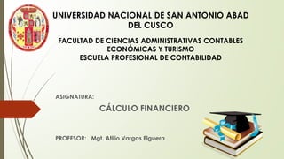ASIGNATURA:
CÁLCULO FINANCIERO
PROFESOR: Mgt. Atilio Vargas Elguera
UNIVERSIDAD NACIONAL DE SAN ANTONIO ABAD
DEL CUSCO
FACULTAD DE CIENCIAS ADMINISTRATIVAS CONTABLES
ECONÓMICAS Y TURISMO
ESCUELA PROFESIONAL DE CONTABILIDAD
 
