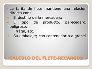 CALCULO DEL FLETE-RECARGOS
 La tarifa de flete mantiene una relación
directa con:
 El destino de la mercadería
 El tipo de producto, perecedero,
peligroso,
frágil, etc.
 Su embalaje; con contenedor o a granel
 