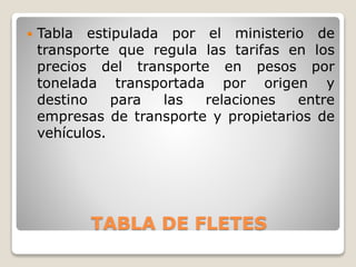 TABLA DE FLETES
 Tabla estipulada por el ministerio de
transporte que regula las tarifas en los
precios del transporte en pesos por
tonelada transportada por origen y
destino para las relaciones entre
empresas de transporte y propietarios de
vehículos.
 