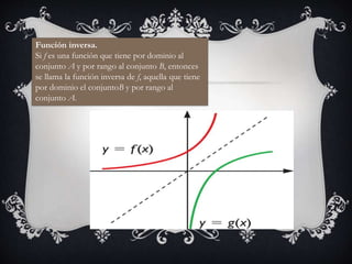 Función inversa.
Si f es una función que tiene por dominio al
conjunto A y por rango al conjunto B, entonces
se llama la función inversa de f, aquella que tiene
por dominio el conjuntoB y por rango al
conjunto A.
 