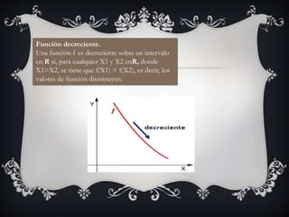 Función decreciente.
Una función f es decreciente sobre un intervalo
en R si, para cualquier X1 y X2 enR, donde
X1>X2, se tiene que f(X1) > f(X2), es decir, los
valores de función disminuyen.
 
