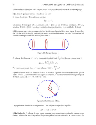10                                      CAPÍTULO 1. FUNÇÕES DE UMA VARIÁVEL REAL

Esta tabela não representa uma função, pois a cada produto corresponde mais de um preço.

[3] A área de qualquer círculo é função de seu raio.
Se o raio do círculo é denotado por r, então:

                                          A(r) = π r 2 .

Um círculo de raio igual a 5 u.c., tem área A(5) = 25 π u.a; um círculo de raio igual a 300 u.c.,
tem área A(300) = 90000 π u.a. (u.c.=unidades de comprimento) e (u.a.=unidades de área).

[4] Um tanque para estocagem de oxigênio líquido num hospital deve ter a forma de um cilin-
dro circular reto de 8 m (m =metros) de altura, com um hemisfério em cada extremidade. O
volume do tanque é descrito em função do raio r.


                                                r




                                  Figura 1.1: Tanque de raio r.

                                                               4 r3 π 3
O volume do cilindro é 8 r 2 π m3 e o dos dois hemisférios é         m ; logo, o volume total é:
                                                                  3
                                           4 r 2 (r + 6) π 3
                                    V (r) =                m .
                                                   3
                                                          28 π 3
Por exemplo, se o raio for r = 1 m, o volume é V (1) =        m .
                                                           3

[5] Dois satélites artiﬁciais estão circulando ao redor do Equador em uma órbita de raio igual a
4.23 × 107 km. O comprimento s que separa os satélites, se eles tiverem uma separação angular
de θ (em radianos), é s = r θ, onde r é o raio.




                                                                s
                                                    θ




                                 Figura 1.2: Satélites em órbita.

Logo, podemos descrever o comprimento s em função da separação angular:

                                     s(θ) = (4.23 × 107 ) θ.
[6] Lei de Boyle: O volume de uma massa gasosa é inversamente proporcional à pressão a que
ela está submetida, isto é, o produto da pressão pelo volume é constante, se a temperatura do
 