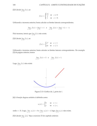 100                                        CAPÍTULO 2. LIMITE E CONTINUIDADE DE FUNÇÕES

[2] Calcule lim f (x), se:
            x→0
                                                
                                                 |x|
                                                               se x = 0
                                        f (x) =    x
                                                1             se x = 0.

Utilizando o teorema anterior, basta calcular os limites laterais correspondentes.

                      lim f (x) = lim 1 = 1              e    lim f (x) = lim (−1) = −1.
                     x→0+             x→0                     x→0−               x→0


Pelo teorema, temos que lim f (x) não existe.
                             x→0


[3] Calcule lim f (x), se:
            x→0

                                                         x2    se x < 1
                                           f (x) =
                                                         3x    se x ≥ 1.

Utilizando o teorema anterior, basta calcular os limites laterais correspondentes. Do exemplo
[3] da página anterior, temos

                                     lim f (x) = 3 e            lim f (x) = 1.
                                    x→1+                        x→1−


Logo, lim f (x) não existe.
      x→1




                                                     3




                                                     1



                                                                       1



                                   Figura 2.13: Gráﬁco de f , perto de 1.


[4] A função degrau unitário é deﬁnida como:


                                                     0         se x < c
                                       uc (x) =
                                                     1         se x ≥ c,


onde c ∈ R. Logo, lim uc (x) = 0 e lim uc (x) = 1; logo, lim uc (x) não existe.
                    x→c−                   x→c+                            x→c


[5] Calcule lim [[x]]. Veja o exercício 33 do capítulo anterior.
            x→k
 
