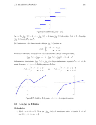 2.4. LIMITES NO INFINITO                                                                                     101

                                                               2




                                                               1




                                   3             2     1              1        2        3




                                                               1




                                                               2




                                                               3




                                       Figura 2.14: Gráﬁco de f (x) = [[x]].

Se k ∈ Z, lim [[x]] = k − 1 e lim [[x]] = k; logo, lim [[x]] não existe. Se k ∈ R − Z, então
           x→k −                         x→k +                       x→k
lim [[x]] existe. (Por que?).
x→k

[6] Determine o valor da constante c tal que lim f (x) exista, se:
                                                            x→c

                                                           2 − x2   se x ≤ c
                                             f (x) =
                                                           x        se x > c.
Utilizando o teorema anterior, basta calcular os limites laterais correspondentes.
                   lim f (x) = lim x = c               e     lim f (x) = lim (2 − x2 ) = 2 − c2 .
                   x→c+                x→c                  x→c−           x→c

Pelo teorema, devemos ter lim f (x) = lim f (x); logo, resolvemos a equação c2 + c − 2 = 0 de
                                  x→c−               x→c+
onde obtemos c = 1 e c = −2. Então, podemos deﬁnir:

                          2 − x2       se x ≤ 1                                    2 − x2   se x ≤ −2
              f (x) =                                        ou      f (x) =
                          x            se x > 1                                    x        se x > −2.

                   3
                                                                                                    5



                   2




                   1                                                  4        3        2     1          1    2




  2       1                   1              2         3
                                                                                                    5


                   1




                   2                                                                              10




                Figura 2.15: Gráﬁcos de f para c = 1 e c = −2, respectivamente.


2.4 Limites no Inﬁnito
Deﬁnição 2.3.
   1. Seja f : (a, +∞) −→ R. Diz-se que lim f (x) = L quando para todo ε > 0, existe A > 0 tal
                                                       x→+∞
      que |f (x) − L| < ε se x > A.
 