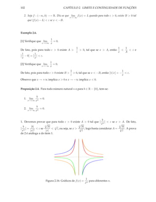 102                                   CAPÍTULO 2. LIMITE E CONTINUIDADE DE FUNÇÕES

  2. Seja f : (−∞, b) −→ R. Diz-se que lim f (x) = L quando para todo ε > 0, existe B > 0 tal
                                           x→−∞
       que |f (x) − L| < ε se x < −B.



Exemplo 2.6.

                            1
[1] Veriﬁque que lim          = 0.
                  x→+∞      x
                                                1                              1   1
De fato, pois para todo ε > 0 existe A >          > 0, tal que se x > A, então   <   < εe
                                                ε                              x   A
 1         1
   −0 =       < ε.
 x         x
                           1
[2] Veriﬁque que lim         = 0.
                  x→−∞     x
                                            1                                      1
De fato, pois para todo ε > 0 existe B >      > 0, tal que se x < −B, então 1/x = − < ε.
                                            ε                                      x
Observe que x → +∞ implica x > 0 e x → −∞ implica x < 0.


Proposição 2.4. Para todo número natural n e para b ∈ R − {0}, tem-se:

             b
  1.    lim    = 0.
       x→+∞ xn


               b
  2.    lim      = 0.
       x→−∞   xn


                                                                    b
1. Devemos provar que para todo ε > 0 existe A > 0 tal que             < ε se x > A. De fato,
                                                                   xn
  b      |b|        n
                       |b|   √                    n
                                                     |b|                        n
                                                                                   |b|
   n
     =     n
             < ε se        < n ε, ou seja, se x > √ ; logo basta considerar A = √ . A prova
 x      |x|          |x|                           n
                                                      ε                          n
                                                                                    ε
de 2 é análoga a do item 1.




                                                           1
                        Figura 2.16: Gráﬁcos de f (x) =      para diferentes n.
                                                          xn
 