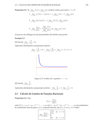 2.5. CÁLCULO DE LIMITES DE FUNÇÕES RACIONAIS                                                  103

Proposição 2.5. Se lim f (x) e lim g(x) existem, então, para todo α, β ∈ R:
                   x→±∞             x→±∞

                  1. lim        α f (x) + β g(x) = α lim f (x) + β lim g(x),
                       x→±∞                           x→±∞            x→±∞



                  2. lim        f (x) g(x) =   lim f (x)       lim g(x) ,
                       x→±∞                    x→±∞            x→±∞



                            f (x)    lim f (x)
                                    x→±∞
                  3. lim          =            , se lim g(x) = 0.
                       x→±∞ g(x)     lim g(x)      x→±∞
                                       x→±∞

As provas são análogas às das propriedades dos limites num ponto.

Exemplo 2.7.
                  3
[1] Calcule lim     +5 .
          x→+∞ x3
Aplicando diretamente a proposição anterior:
                                 3             3
                        lim        3
                                     + 5 = lim    + lim 5 = 0 + 5 = 5.
                       x→+∞      x        x→+∞ x3  x→+∞




                              Figura 2.17: Gráﬁco de f quando x → +∞.
                5
[2] Calcule lim    .
           x→+∞ x2
                                                      5           1
Aplicando diretamente a proposição anterior : lim       2
                                                          = 5 lim 2 = 0.
                                                 x→+∞ x      x→+∞ x


2.5 Cálculo de Limites de Funções Racionais
Proposição 2.6. Seja
                                                     P (x)
                                           f (x) =         ,
                                                     Q(x)
onde P (x) = an xn + an−1 xn−1 + ..... + a0 e Q(x) = bm xm + bm−1 xm−1 + ..... + b0 são polinômios
de coeﬁcientes reais de graus n e m, respectivamente, isto é an = 0 e bm = 0. Então:
                                                a
                                                 n se n = m
                                        P (x)  bm
                                                
                                lim           =
                               x→±∞ Q(x)        
                                                       se n < m
                                                
                                                  0
                                                
 