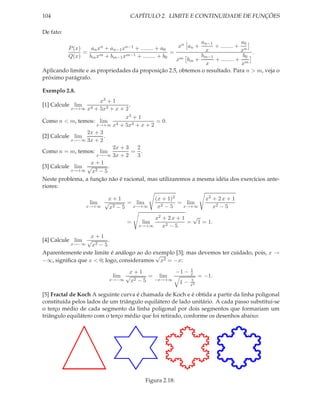 104                               CAPÍTULO 2. LIMITE E CONTINUIDADE DE FUNÇÕES

De fato:
                                                                an−1             a0
         P (x)     an xn + an−1 xn−1 + ........ + a0    xn an +      + ........ + n
               =                                     =           x               x .
         Q(x)     bm xm + bm−1 xm−1 + ........ + b0             bm−1              b0
                                                       xm bm +       + ........ + m
                                                                  x               x
Aplicando limite e as propriedades da proposição 2.5, obtemos o resultado. Para n > m, veja o
próximo parágrafo.

Exemplo 2.8.
                      x3 + 1
[1] Calcule lim                    .
           x→+∞ x4 + 5x3 + x + 2

                                 x3 + 1
Como n < m, temos: lim 4                   = 0.
                     x→+∞ x + 5x3 + x + 2
                 2x + 3
[2] Calcule lim         .
           x→−∞ 3x + 2
                            2x + 3    2
Como n = m, temos: lim               = .
                     x→−∞ 3x + 2      3
                  x+1
[3] Calcule lim √         .
           x→+∞    x2 − 5
Neste problema, a função não é racional, mas utilizaremos a mesma idéia dos exercícios ante-
riores:

                          x+1                (x + 1)2           x2 + 2 x + 1
                  lim    √       = lim                = lim
                  x→+∞     x2 − 5 x→+∞        x2 − 5   x→+∞        x2 − 5

                                           x2 + 2 x + 1 √
                                 =     lim             = 1 = 1.
                                      x→+∞    x2 − 5
                  x+1
[4] Calcule lim √        .
           x→−∞   x2 − 5
Aparentemente este limite é análogo ao do exemplo [3]; mas devemos ter cuidado, pois, x →
                                           √
−∞, signiﬁca que x < 0; logo, consideramos x2 = −x:
                                                  1
                                x+1          −1 − x
                           lim √      = lim          = −1.
                          x→−∞ x2 − 5  −x→+∞      5
                                              1 − x2

[5] Fractal de Koch A seguinte curva é chamada de Koch e é obtida a partir da linha poligonal
constituída pelos lados de um triângulo equilátero de lado unitário. A cada passo substitui-se
o terço médio de cada segmento da linha poligonal por dois segmentos que formariam um
triângulo equilátero com o terço médio que foi retirado, conforme os desenhos abaixo:




                                        Figura 2.18:
 