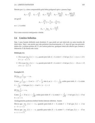 2.6. LIMITES INFINITOS                                                                         105

Denote por An a área comprendida pela linha poligonal após n passos; logo:
                  √          √              √              √               √
                    3          3         10 3           94 3            862 3
           A0 =       , A1 =     , A2 =        , A3 =         , A4 =          ,
                   4          3            27            243             2187
em geral:                                √
                                             3    3    4    n
                                  An =         1+   1−          ,
                                            4     5    9
se n ≥ 0; então:                                     √
                                                    2 3
                                    A∞   = lim An =     .
                                          n→+∞       5
Fica como exercício interpretar o limite.


2.6 Limites Inﬁnitos
Seja f uma função deﬁnida num domínio D, que pode ser um intervalo ou uma reunião de
intervalos. Seja a um ponto que não pertence necessariamente a D, mas tal que nas proximi-
dades de a existam pontos de D; em outras palavras, qualquer intervalo aberto que contem a
intersecta D de forma não vazia.

Deﬁnição 2.4.

   1. Diz-se que lim f (x) = +∞, quando para todo A > 0, existe δ > 0 tal que f (x) > A, se x ∈ D e
                   x→a
      0 < |x − a| < δ.

   2. Diz-se que lim f (x) = −∞, quando para todo B > 0, existe δ > 0 tal que f (x) < −B, se x ∈ D
                   x→a
      e 0 < |x − a| < δ.


Exemplo 2.9.
          1
[1] lim         = +∞.
   x→1 (x − 1)2

             1                       1                        1
Como             2
                   > A, se (x − 1)2 < , isto é, se |x − 1| < √ , então para todo A > 0, existe
          (x − 1)                    A                         A
      1
δ = √ > 0 tal que f (x) > A se 0 < |x − 1| < δ.
       A
         1
[2] lim 2 = +∞.
    x→0 x
        1               1                                  1
Como 2 > B se |x| < √ , então para todo B > 0, existe δ = √ > 0 tal que f (x) > B se
        x                B                                  B
0 < |x| < δ.
Analogamente podemos deﬁnir limites laterais inﬁnitos. Assim:
Diz-se que lim f (x) = +∞, quando para todo A > 0, existe δ > 0 tal que f (x) > A se
              x→a−
a − δ < x < a.
Diz-se que lim f (x) = −∞, quando para todo B > 0, existe δ > 0 tal que f (x) < −B se
              x→a+
a < x < a + δ.
 