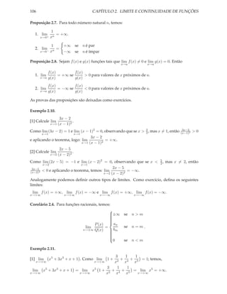 106                                       CAPÍTULO 2. LIMITE E CONTINUIDADE DE FUNÇÕES

Proposição 2.7. Para todo número natural n, temos:

              1
  1. lim         = +∞.
       x→0+   xn

               1       +∞        se n é par
  2. lim         =
       x→0−   xn       −∞        se n é ímpar

Proposição 2.8. Sejam f (x) e g(x) funções tais que lim f (x) = 0 e lim g(x) = 0. Então
                                                        x→a          x→a

             f (x)         f (x)
  1. lim           = +∞ se       > 0 para valores de x próximos de a.
       x→a   g(x)          g(x)
           f (x)         f (x)
  2. lim         = −∞ se       < 0 para valores de x próximos de a.
       x→a g(x)          g(x)

As provas das proposições são deixadas como exercícios.

Exemplo 2.10.
                   3x − 2
[1] Calcule lim            .
              x→1 (x − 1)2

Como lim (3x − 2) = 1 e lim (x − 1)2 = 0, observando que se x > 2 , mas x = 1, então
                                                                3
                                                                                        3x−2
                                                                                       (x−1)2
                                                                                                >0
       x→1              x→1
                                  3x − 2
e aplicando o teorema, logo: lim          = +∞.
                             x→1 (x − 1)2

                     2x − 5
[2] Calcule lim              .
              x→2   (x − 2)2
Como lim (2x − 5) = −1 e lim (x − 2)2 = 0, observando que se x <           5
                                                                           2,   mas x = 2, então
       x→2                   x→1
 2x−5                                         2x − 5
(x−2)2
       < 0 e aplicando o teorema, temos: lim          = −∞.
                                         x→2 (x − 2)2

Analogamente podemos deﬁnir outros tipos de limites. Como exercício, deﬁna os seguintes
limites:
 lim f (x) = +∞, lim f (x) = −∞ e lim f (x) = +∞, lim f (x) = −∞.
x→+∞                    x→+∞                    x→−∞          x→−∞


Corolário 2.4. Para funções racionais, temos:
                                            
                                            ±∞ se n > m
                                            
                                            
                                            
                                            
                                            
                                    P (x)  an
                                            
                               lim        =      se n = m .
                             x→±∞ Q(x)       bm
                                            
                                            
                                            
                                            
                                            
                                                 se n < m
                                            
                                              0
                                            

Exemplo 2.11.
                                                      3     1   1
[1] lim       x5 + 3x3 + x + 1 . Como lim         1+   2
                                                          + 4 + 5 = 1; temos,
   x→+∞                                    x→+∞       x    x   x
                                                   3    1    1
 lim    x5 + 3x3 + x + 1 = lim            x5   1 + 2 + 4 + 5 = lim x5 = +∞.
x→+∞                               x→+∞           x    x    x     x→+∞
 