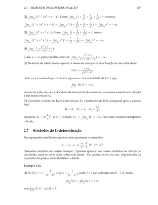 2.7. SÍMBOLOS DE INDETERMINAÇÃO                                                                107

                                        3   1   1
[2] lim     x5 + 3x3 + x + 1 . Como lim   +   +  1+= 1; temos,
   x→−∞                                x2 x4 x5
                                       x→−∞

                                    3   1   1
  lim x5 + 3x3 + x + 1 = lim x5 1 + 2 + 4 + 5 = lim x5 = −∞.
x→−∞                     x→−∞      x   x    x    x→−∞

                                    1   1
[3] lim x6 + x3 + 1 . Como lim 1 + 3 + 6 = 1; temos,
    x→−∞                   x→−∞    x   x
                                1   1
  lim x6 + x3 + 1 = lim x6 1 + 3 + 6 = lim x6 = +∞.
x→−∞                 x→−∞       x   x    x→−∞

              x5 + 1
[4] lim                 .
   x→+∞ x4    + 5x3 + 2
                                                  x5 + 1
Como n > m, pelo corolário anterior: lim                    = +∞.
                                        x→+∞ x4 + 5x3 + 2

[5] Na teoria da relatividade especial, a massa de uma partícula é função de sua velocidade:
                                                      c m0
                                          M (v) = √            ,
                                                      c2 − v 2
onde m0 é a massa da partícula em repouso e c é a velocidade da luz. Logo,

                                          lim M (v) = +∞;
                                          v→c−

em outras palavras, se a velocidade de uma partícula aumenta, sua massa aumenta em ralação
a sua massa inicial m0 .
[6] Considere o fractal de Koch e denote por Pn o perímetro da linha poligonal após n passos;
logo:
                                                         16
                                   P0 = 3, P1 = 4, P2 = ;
                                                          3
                   4 n
em geral, An = 3       , se n ≥ 0; então, P∞ = lim Pn = +∞. Fica como exercício interpretar
                   3                          n→+∞
o limite.


2.7     Símbolos de Indeterminação
Nas operações com limites, muitas vezes aparecem os símbolos:

                                               ∞ 0 0 ∞
                                 ∞ − ∞, ∞ · 0,  , , 0 , 1 , ∞0
                                               ∞ 0
chamados símbolos de indeterminação. Quando aparece um destes símbolos no cálculo de
um limite, nada se pode dizer sobre este limite. Ele poderá existir ou não, dependendo da
expressão da qual se está calculando o limite.

Exemplo 2.12.
                        1                 1
[1] Se f (x) = 1 +          2
                              e g(x) =          , onde f e g são deﬁnidas em R − {1}, então,
                     (x − 1)           (x − 1)2

                                     lim f (x) = lim g(x) = +∞,
                                    x→1           x→1

mas lim f (x) − g(x) = 1.
      x→1
 