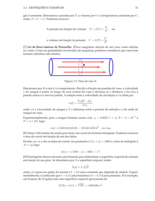 1.1. DEFINIÇÕES E EXEMPLOS                                                                     11

gás é constante. Denotamos a pressão por P , o volume por V e a temperatura constante por C;
então, P × V = C. Podemos escrever:

                                                                      C
                   A pressão em função do volume: P = f (V ) =          ,     ou
                                                                      V

                                                                      C
                   o volume em função da pressão: V = f (P ) =          .
                                                                      P
[7] Lei do ﬂuxo laminar de Poiseuille: (Fluxo sanguíneo através de um vaso, como artérias
ou veias). Como as quantidades envolvidas são pequenas, podemos considerar que vasos tem
formato cilíndrico não elástico.


                                                    R




                                   Figura 1.3: Vaso de raio R.

Denotemos por R o raio e l o comprimento. Devido a fricção nas paredes do vaso, a velocidade
v do sangue é maior ao longo do eixo central do vaso e decresce se a distância d do eixo à
parede cresce e é zero na parede. A relação entre a velocidade da circulação e d é dada por:

                                               P (R2 − d2 )
                                      v(d) =                ,
                                                  4lη
onde η é a viscocidade do sangue e P a diferença entre a pressão de entrada e a da saída do
sangue no vaso.
Experimentalmente, para o sangue humano numa veia: η = 0.0027, l = 2, R = 8 × 10−5 e
P = 4 × 103 , logo:

                      v(d) = 0.001185185185 − 185185.1852 d2        cm/seg.
[8] Temos 1000 metros de arame para fazer um curral de formato retangular. Podemos escrever
a área do curral em função de um dos lados.
De fato, se x e y são os lados do curral, seu perímetro é 2 (x + y) = 1000 e a área do retângulo é
A = x y; logo:

                                A(x) = x (500 − x) = 500 x − x2 .
[9] Fisiologistas desenvolveram uma fórmula para determinar a superfície corporal de animais
em função de seu peso. Se denotamos por S a superfície corporal, então:

                                                    3
                                         S(p) = k       p2 ,
onde p é o peso em quilos do animal e k > 0 é uma constante que depende do animal. Experi-
mentalmente, é conhecido que k = 0.11 para humanos e k = 0.118 para primatas. Por exemplo,
um homem de 70 quilos tem uma superfície corporal aproximada de:
                                           √3
                            S(70) = 0.11 × 702 = 1.868439 m2 ;
 