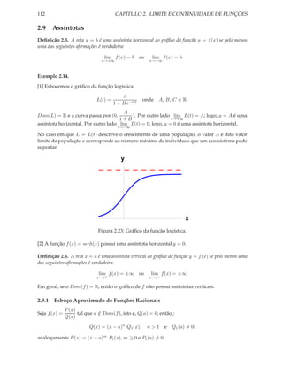 112                                    CAPÍTULO 2. LIMITE E CONTINUIDADE DE FUNÇÕES

2.9 Assíntotas
Deﬁnição 2.5. A reta y = b é uma assíntota horizontal ao gráﬁco da função y = f (x) se pelo menos
uma das seguintes aﬁrmações é verdadeira:

                                 lim f (x) = b      ou    lim f (x) = b.
                                x→+∞                     x→−∞



Exemplo 2.14.
[1] Esbocemos o gráﬁco da função logística:
                                           A
                              L(t) =                 onde A, B, C ∈ R.
                                       1 + B e−Ct
                                       A
Dom(L) = R e a curva passa por (0,        ). Por outro lado lim L(t) = A; logo, y = A é uma
                                     1+B                    t→+∞
assíntota horizontal. Por outro lado lim L(t) = 0; logo, y = 0 é uma assíntota horizontal.
                                        t→−∞

No caso em que L = L(t) descreve o crescimento de uma população, o valor A é dito valor
limite da população e corresponde ao número máximo de indivíduos que um ecossistema pode
suportar.

                                          y




                                                                           x
                              Figura 2.23: Gráﬁco da função logística.

[2] A função f (x) = sech(x) possui uma assíntota horizontal y = 0.

Deﬁnição 2.6. A reta x = a é uma assíntota vertical ao gráﬁco da função y = f (x) se pelo menos uma
das seguintes aﬁrmações é verdadeira:

                               lim f (x) = ±∞       ou    lim f (x) = ±∞.
                              x→a+                       x→a−

Em geral, se o Dom(f ) = R, então o gráﬁco de f não possui assíntotas verticais.

2.9.1 Esboço Aproximado de Funções Racionais
               P (x)
Seja f (x) =         tal que a ∈ Dom(f ), isto é, Q(a) = 0; então,:
                               /
               Q(x)

                          Q(x) = (x − a)n Q1 (x),        n>1    e Q1 (a) = 0;

analogamente P (x) = (x − a)m P1 (x), m ≥ 0 e P1 (a) = 0.
 