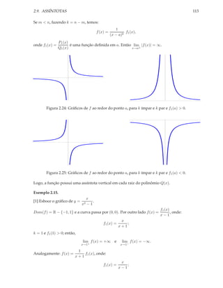 2.9. ASSÍNTOTAS                                                                             113

Se m < n, fazendo k = n − m, temos:
                                                     1
                                        f (x) =            f1 (x),
                                                  (x − a)k
                P1 (x)
onde f1 (x) =          é uma função deﬁnida em a. Então lim |f (x)| = ∞.
                Q1 (x)                                 x→a±




       Figura 2.24: Gráﬁcos de f ao redor do ponto a, para k ímpar e k par e f1 (a) > 0.




       Figura 2.25: Gráﬁcos de f ao redor do ponto a, para k ímpar e k par e f1 (a) < 0.

Logo, a função possui uma assíntota vertical em cada raiz do polinômio Q(x).

Exemplo 2.15.
                               x
[1] Esboce o gráﬁco de y =          .
                             x2 − 1
                                                                           f1 (x)
Dom(f ) = R − {−1, 1} e a curva passa por (0, 0). Por outro lado f (x) =          , onde:
                                                                           x−1
                                                        x
                                            f1 (x) =       ;
                                                       x+1
k = 1 e f1 (1) > 0; então,

                             lim f (x) = +∞ e            lim f (x) = −∞.
                             x→1+                       x→1−

                          1
Analogamente: f (x) =        f1 (x), onde:
                         x+1
                                                        x
                                            f1 (x) =       ;
                                                       x−1
 