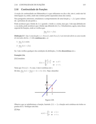 2.10. CONTINUIDADE DE FUNÇÕES                                                               115

2.10        Continuidade de Funções
A noção de continuidade em Matemática é a que utilizamos no dia a dia, isto é, onde não há
interrupção ou, então, onde não existem partes separadas umas das outras.
Nos parágrafos anteriores, estudamos o comportamento de uma função y = f (x) para valores
de x próximos de um ponto a.
Pode acontecer que o limite de f (x) quando x tende a a exista, mas que f não seja deﬁnida em
a; ou ainda, pode acontecer que o limite seja diferente de f (a). Estudaremos, agora, uma classe
especial de funções, onde se veriﬁca que:

                                        lim f (x) = f (a).
                                        x→a

Deﬁnição 2.7. Seja f uma função e a ∈ Dom(f ), onde Dom(f ) é um intervalo aberto ou uma reunião
de intervalos abertos. f é dita contínua em a, se:

   1. lim f (x) existe.
       x→a

   2. lim f (x) = f (a).
       x→a


Se f não veriﬁca qualquer das condições da deﬁnição, f é dita descontínua em a.

Exemplo 2.16.
[1] Considere:                           2
                                        x − 1
                                                       se x = 1
                                 f (x) = x − 1
                                          1            se x = 1.
                                        

Note que Dom(f ) = R, mas f não é contínua em 1.
De fato, lim f (x) = lim (x + 1) = 2 = f (1). Veja o desenho:
            x→1       x→1




                                          2



                                                   1


                                          Figura 2.28:

Observe que se redeﬁnirmos a função, fazendo f (1) = 2, a função será contínua em todos os
pontos de R. Veriﬁque este fato.
[2] Seja:
                                               1 se x ≥ c
                                    uc (x) =
                                               0 se x < c.
 