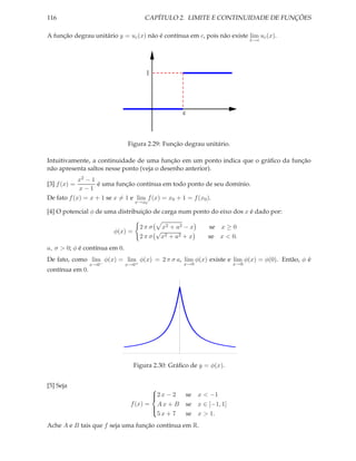 116                                    CAPÍTULO 2. LIMITE E CONTINUIDADE DE FUNÇÕES

A função degrau unitário y = uc (x) não é contínua em c, pois não existe lim uc (x).
                                                                              x→c




                                        1




                                                   c



                               Figura 2.29: Função degrau unitário.

Intuitivamente, a continuidade de uma função em um ponto indica que o gráﬁco da função
não apresenta saltos nesse ponto (veja o desenho anterior).
            x2 − 1
[3] f (x) =        é uma função contínua em todo ponto de seu domínio.
            x−1
De fato f (x) = x + 1 se x = 1 e lim f (x) = x0 + 1 = f (x0 ).
                                 x→x0

[4] O potencial φ de uma distribuição de carga num ponto do eixo dos x é dado por:

                                      2 π σ x2 + a2 − x       se x ≥ 0
                        φ(x) =             √
                                      2 π σ x2 + a2 + x       se x < 0.
a, σ > 0; φ é contínua em 0.
De fato, como lim φ(x) = lim φ(x) = 2 π σ a, lim φ(x) existe e lim φ(x) = φ(0). Então, φ é
                 x→0−          x→0+                x→0                  x→0
contínua em 0.




                                 Figura 2.30: Gráﬁco de y = φ(x).


[5] Seja
                                       
                                       2 x − 2
                                                      se x < −1
                                f (x) = A x + B        se x ∈ [−1, 1]
                                       
                                         5x + 7        se x > 1.
                                       

Ache A e B tais que f seja uma função contínua em R.
 