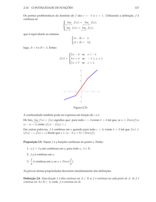2.10. CONTINUIDADE DE FUNÇÕES                                                              117

Os pontos problemáticos do domínio de f são x = −1 e x = 1. Utilizando a deﬁnição, f é
contínua se:                 
                              lim f (x) = lim f (x)
                                        x→−1−             x→−1+
                                    lim f (x) = lim f (x),
                                        x→1−          x→1+

que é equivalente ao sistema:
                                                A−B =        4
                                                A+B =        12;
logo, A = 8 e B = 4. Então:
                                       
                                       2 x − 2 se x < −1
                                       
                                f (x) = 8 x + 4 se − 1 ≤ x ≤ 1
                                       
                                         5 x + 7 se x > 1.
                                       


                                                     20




                                                     15




                                                     10




                                                     5




                                    3      2     1           1     2   3



                                                      5




                                                     10




                                                Figura 2.31:

A continuidade também pode ser expressa em função de ε e δ.
De fato, lim f (x) = f (a) signiﬁca que: para todo ε > 0 existe δ > 0 tal que, se x ∈ Dom(f ) e
          x→a
|x − a| < δ, então |f (x) − f (a)| < ε.
Em outras palavras, f é contínua em a quando para todo ε > 0, existe δ > 0 tal que f (x) ∈
(f (a) − ε, f (a) + ε) desde que x ∈ (a − δ, a + δ) ∩ Dom(f ).


Proposição 2.9. Sejam f e g funções contínuas no ponto a. Então:

   1. α f + β g são contínuas em a, para todo α, β ∈ R.

   2. f g é contínua em a.
        f                             f
   3.     é contínua em a, se a ∈ Dom   .
        g                             g

As provas destas propriedades decorrem imediatamente das deﬁnições.

Deﬁnição 2.8. Uma função f é dita contínua em A ⊂ R se f é contínua em cada ponto de A. Se f é
contínua em A e B ⊂ A, então, f é contínua em B.
 