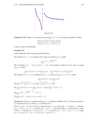 2.10. CONTINUIDADE DE FUNÇÕES                                                                     119

                                  3


                                  2


                                  1



                                               1          2            3       4

                                  1


                                  2




                                                    Figura 2.34:

Proposição 2.10. Sejam f e g funções tais que lim f (x) = b e g é contínua no ponto b. Então:
                                                         x→a

                                       lim g ◦ f (x) = g lim f (x)
                                       x→a                       x→a


A prova segue das deﬁnições.

Exemplo 2.18.
Como aplicação direta desta propriedade temos:

[1] A função g(x) = ex é contínua em R; logo, se existe lim f (x), então:
                                                                    x→a

                                                           lim f (x)
                                             lim ef (x) = ex→a       .
                                           x→a
[2] As funções g(x) = sen(x) e h(x) = cos(x) são funções contínuas em R; logo, se existe
lim f (x), então:
x→a

                     lim sen f (x) = sen lim f (x) ;          lim cos f (x) = cos lim f (x) .
                    x→a                   x→a                 x→a                  x→a
[3] A função g(x) = ln(x) é contínua em (0, +∞); logo, se lim f (x) ∈ (0, +∞), então:
                                                                       x→a

                                       lim ln f (x) = ln lim f (x) .
                                       x→a                      x→a
              x5    + x3  +1          +1x5 +    3  x3
[4] lim ln                   = ln lim      = ln    .
   x→1              x2   +1        +1
                                  x→1        x2 2
                                            π
[5] lim ln sen(x) = ln lim sen(x) = ln sen      = ln(1) = 0.
       π
    x→ 2                  π
                       x→ 2                 2
            x2 −1      lim (x − 1)
[6] lim e    x+1    = ex→1         = e0 = 1.
   x→1

[7] lim cos x2 + sen(x) + π = cos(π) = −1.
   x→0


Teorema 2.5. Sejam f e g funções tais que g ◦ f esteja bem deﬁnida. Se f é contínua no ponto a
e g é contínua em f (a), então g ◦ f é contínua em a.
Prova: Im(f ) ⊂ Dom(g). Como g é contínua em b = f (a), para todo ε > 0 existe δ1 > 0 tal que
se y ∈ Im(f ) e |y − b| < δ1 , então |g(y) − g(b)| < ε. Por outro lado f é contínua em a; logo,
existe δ2 > 0 tal que se x ∈ Dom(f ) e |x − a| < δ2 , então |f (x) − f (a)| = |f (x) − b| < δ1 . Logo,
se x ∈ Dom(f ) ∩ (a − δ2 , a + δ2 ), |g(f (x)) − g(f (a))| < ε.
 