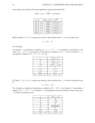 12                                     CAPÍTULO 1. FUNÇÕES DE UMA VARIÁVEL REAL

uma criança de 20 quilos tem uma superfície corporal aproximada de:
                                              √
                                              3
                             S(20) = 0.11 ×       202 = 0.81048 m2 .


                              p         S(p) = 0.11 × 3 p2
                                           √
                             20     0.11 × √202 ∼ 0.81048 m2
                                            3
                                                 =
                             54
                                            3  2 ∼ 1.57152 m2
                                    0.11 × √54 =
                             70     0.11 × √702 ∼ 1.86839 m2
                                            3
                                                 =
                             90
                                            3  2 ∼ 2.20912 m2
                                    0.11 ×√ 90 =
                             120    0.11 × 1202 ∼ 2.67616 m2
                                           3
                                                 =

[10] Considere A = R e f a regra que associa a cada número real x ∈ A, o seu cubo, isto é:

                                        y = f (x) = x3 .

Por exemplo:
Ao número −1 associamos o número f (−1) = (−1)3 = −1; ao número 2 associamos o nú-
                                   √                      √      √
mero f (2) = (2)3 = 8; ao número 2 associamos o número f ( 2) = 2 2, ao número t4 + 1
associamos o número f (t4 + 1) = (t4 + 1)3 , etc.

                                    x                  f (x) = x3
                                    -1                (−1)3 = −1
                                  √  2                      3
                                                      √(2) = 8√
                                                           3
                                      2              ( 2) = 2 2
                                     t                       t3
                                  −1/4
                                 t                        t−3/4
                                 √ 6
                                    √ m                   m1/2
                                                            √
                            (t − 4 t + 1)5
                              4      7
                                                   (t4 − 4 7 t + 1)15


[11] Seja A = [0, +∞) e f a regra que associa a cada número real x ≥ 0 sua raiz quadrada, isto
é:
                                                   √
                                        y = f (x) = x.
                                                         √
Por exemplo, ao √ número 0 associamos o número f (0) = 0 = 0; ao número t4 associamos o
número f (t4 ) = t4 = t2 e ao número −4 não podemos associar nenhum número real, pois,
√
   −4 não é um número real.
                                                                 √
                                   x                   f (x) = x
                                    0                      √ 0
                                    2                          2
                                    4                        2
                                   -4                  indeﬁnido
                                  √t4                      √t2
                                  6
                                  √  m                     12
                                                            √  m
                            (t + 4 t + 1)10
                              4     8
                                                    (t + 4 t + 1)5
                                                      4       8
 