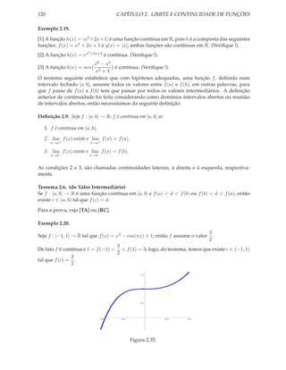 120                                        CAPÍTULO 2. LIMITE E CONTINUIDADE DE FUNÇÕES

Exemplo 2.19.

[1] A função h(x) = |x2 +2x+1| é uma função contínua em R, pois h é a composta das seguintes
funções: f (x) = x2 + 2x + 1 e g(x) = |x|; ambas funções são contínuas em R. (Veriﬁque !).
                         2 +5x+2
[2] A função h(x) = ex                é contínua. (Veriﬁque !).
                           x6 − x2
[3] A função h(x) = sen            é contínua. (Veriﬁque !).
                           x2 + 4
O teorema seguinte estabelece que com hipóteses adequadas, uma função f , deﬁnida num
intervalo fechado [a, b], assume todos os valores entre f (a) e f (b); em outras palavras, para
que f passe de f (a) a f (b) tem que passar por todos os valores intermediários. A deﬁnição
anterior de continuidade foi feita considerando como domínios intervalos abertos ou reunião
de intervalos abertos; então necessitamos da seguinte deﬁnição:

Deﬁnição 2.9. Seja f : [a, b] → R; f é contínua em [a, b] se:

   1. f é contínua em (a, b).

   2. lim f (x) existe e lim f (x) = f (a).
      x→a+               x→a+

   3. lim f (x) existe e lim f (x) = f (b).
      x→b−               x→b−


As condições 2 e 3, são chamadas continuidades laterais, à direita e à esquerda, respectiva-
mente.

Teorema 2.6. (do Valor Intermediário)
Se f : [a, b] → R é uma função contínua em [a, b] e f (a) < d < f (b) ou f (b) < d < f (a), então
existe c ∈ (a, b) tal que f (c) = d.

Para a prova, veja [TA] ou [RC].

Exemplo 2.20.
                                                                             3
Seja f : [−1, 1] → R tal que f (x) = x3 − cos(πx) + 1; então f assume o valor .
                                                                             2
                                     3
De fato f é contínua e 1 = f (−1) < < f (1) = 3; logo, do teorema, temos que existe c ∈ (−1, 1)
                                     2
                 3
tal que f (c) = .
                 2

                                                        1.5




                                                        1.0




                                                        0.5




                                1.0           0.5                  0.5   1.0




                                                    Figura 2.35:
 
